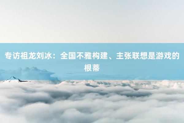 专访祖龙刘冰：全国不雅构建、主张联想是游戏的根蒂